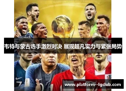 韦特与蒙古选手激烈对决 展现超凡实力与紧张局势 韦特与蒙古选手激烈对决 展现超凡实力与紧张局势