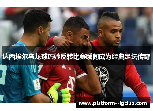 达西埃尔乌龙球巧妙反转比赛瞬间成为经典足坛传奇 达西埃尔乌龙球巧妙反转比赛瞬间成为经典足坛传奇