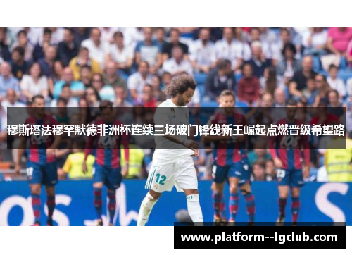 穆斯塔法穆罕默德非洲杯连续三场破门锋线新王崛起点燃晋级希望路 穆斯塔法穆罕默德非洲杯连续三场破门锋线新王崛起点燃晋级希望路