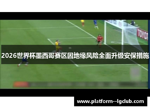 2026世界杯墨西哥赛区因地缘风险全面升级安保措施