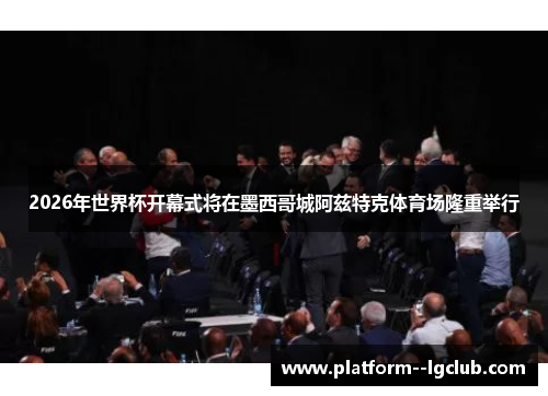 2026年世界杯开幕式将在墨西哥城阿兹特克体育场隆重举行