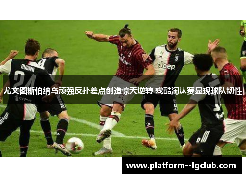 尤文图斯伯纳乌顽强反扑差点创造惊天逆转 残酷淘汰赛显现球队韧性