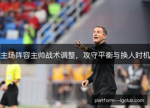 主场阵容主帅战术调整,攻守平衡与换人时机 主场阵容主帅战术调整,攻守平衡与换人时机