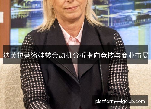 纳芙拉蒂洛娃转会动机分析指向竞技与商业布局 纳芙拉蒂洛娃转会动机分析指向竞技与商业布局